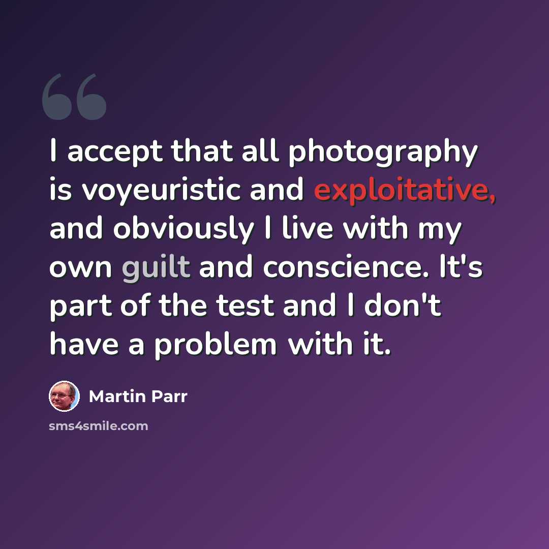 “I accept that all photography is voyeuristic and exploitative, and obviously I live with my own guilt and conscience. It's part of the test and I don't have a problem with it.” quote by Martin Parr