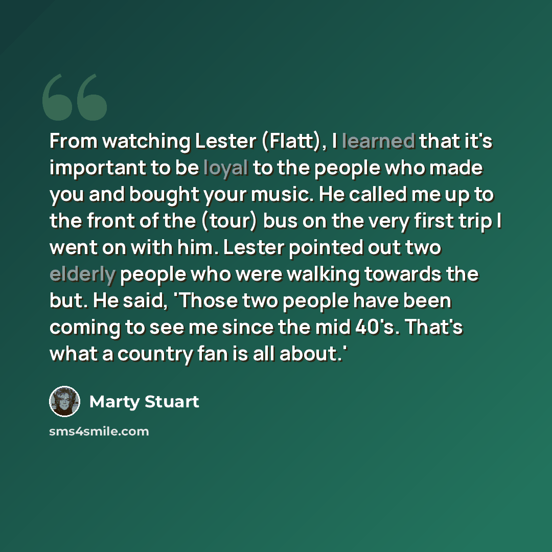“From watching Lester (Flatt), I learned that it's important to be loyal to the people who made you and bought your music. He called me up to the front of the (tour) bus on the very first trip I went on with him. Lester pointed out two elderly people who were walking towards the but. He said…” quote by Marty Stuart