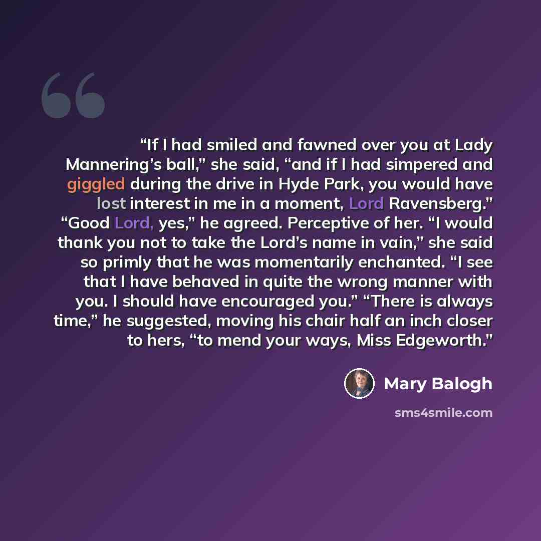 “If I had smiled and fawned over you at Lady Mannering’s ball,” she said, “and if I had simpered and giggled during the drive in Hyde Park, you would have lost interest in me in a moment, Lord Ravensberg.” “Good Lord, yes,” he agreed. Perceptive of her. “I would thank you not to take the Lord’s…” quote by Mary Balogh