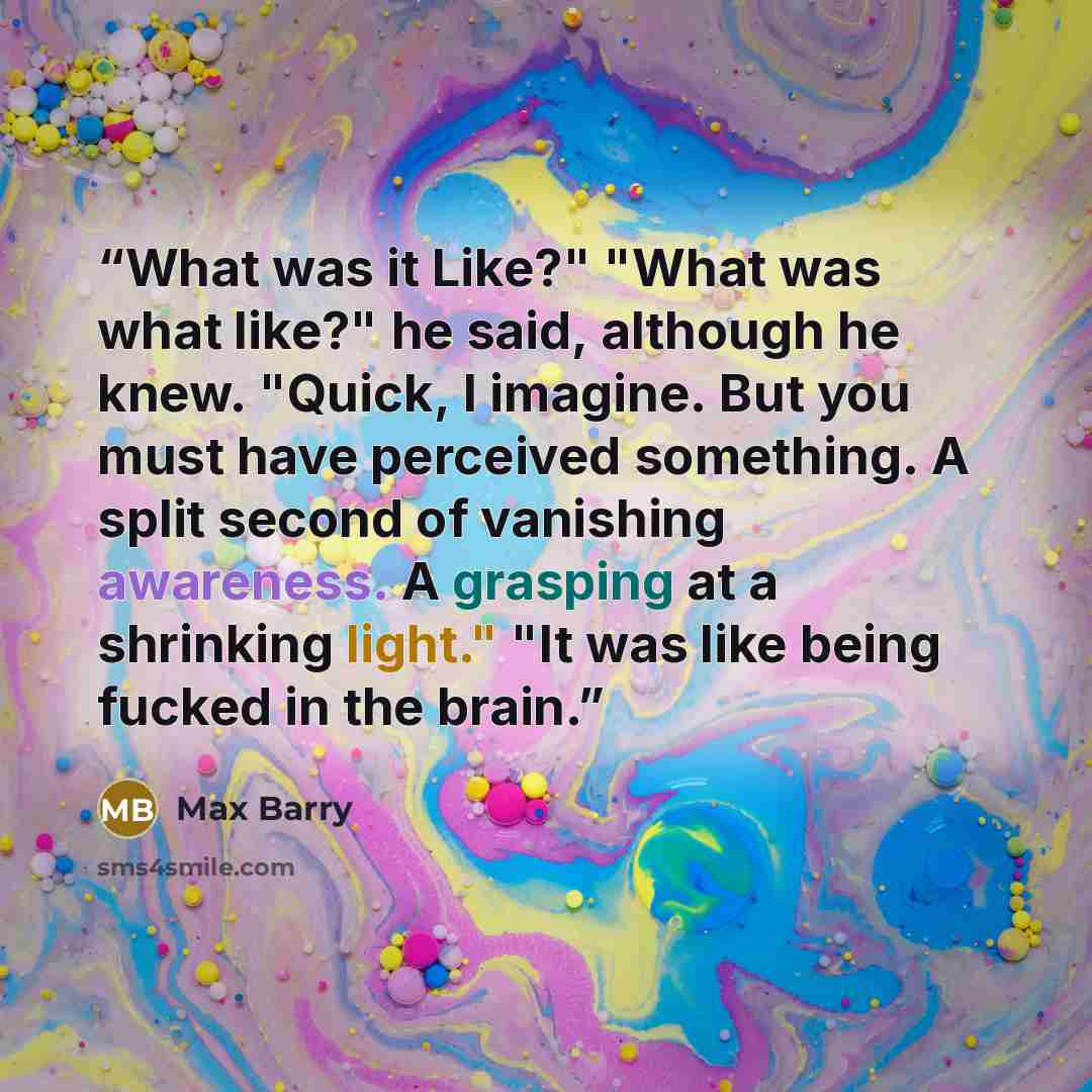“What was it Like?" "What was what like?" he said, although he knew. "Quick, I imagine. But you must have perceived something. A split second of vanishing awareness. A grasping at a shrinking light." "It was like being fucked in the brain.” quote by Max Barry