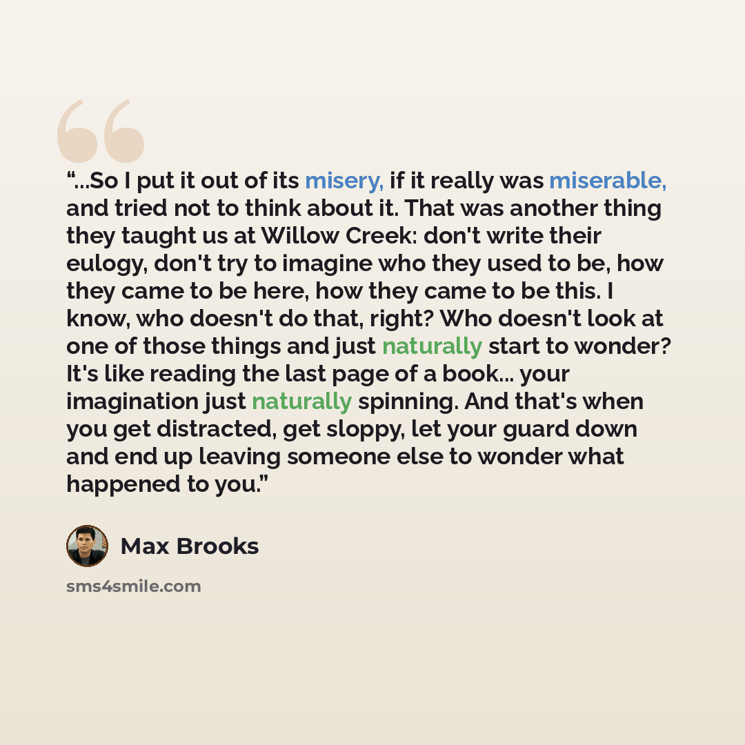 “...So I put it out of its misery, if it really was miserable, and tried not to think about it. That was another thing they taught us at Willow Creek: don't write their eulogy, don't try to imagine who they used to be, how they came to be here, how they came to be this. I know, who doesn't do that…” quote by Max Brooks