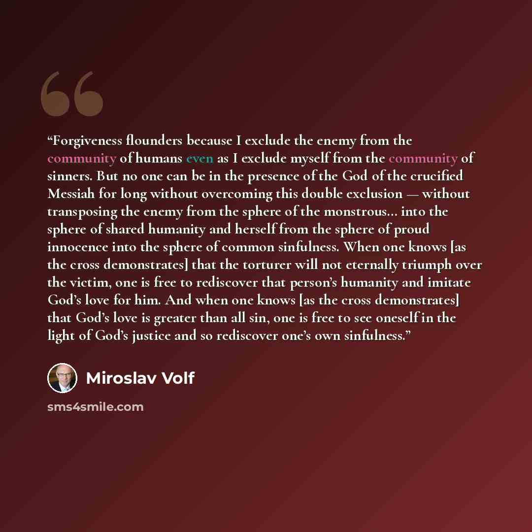 “Forgiveness flounders because I exclude the enemy from the community of humans even as I exclude myself from the community of sinners. But no one can be in the presence of the God of the crucified Messiah for long without overcoming this double exclusion — without transposing the enemy from the…” quote by Miroslav Volf