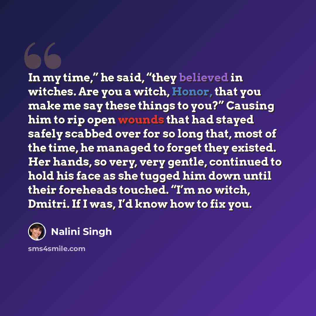 “In my time,” he said, “they believed in witches. Are you a witch, Honor, that you make me say these things to you?” Causing him to rip open wounds that had stayed safely scabbed over for so long that, most of the time, he managed to forget they existed. Her hands, so very, very gentle, continued…” quote by Nalini Singh