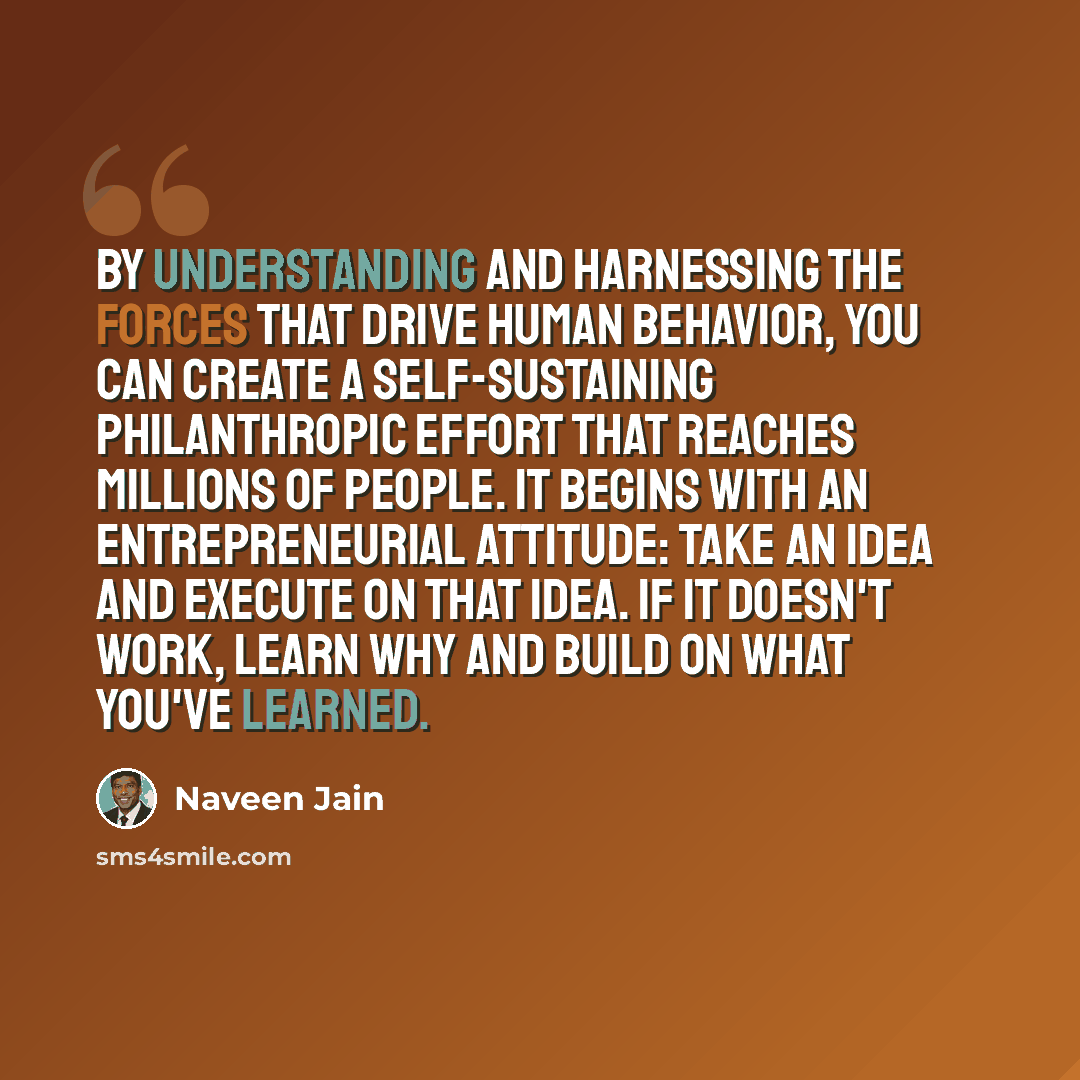 “By understanding and harnessing the forces that drive human behavior, you can create a self-sustaining philanthropic effort that reaches millions of people. It begins with an entrepreneurial attitude: take an idea and execute on that idea. If it doesn't work, learn why and build on what you've…” quote by Naveen Jain