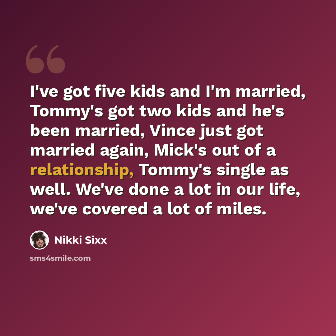 “I've got five kids and I'm married, Tommy's got two kids and he's been married, Vince just got married again, Mick's out of a relationship, Tommy's single as well. We've done a lot in our life, we've covered a lot of miles.” quote by Nikki Sixx