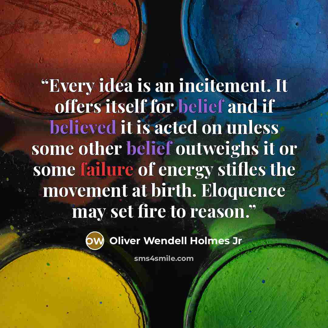“Every idea is an incitement. It offers itself for belief and if believed it is acted on unless some other belief outweighs it or some failure of energy stifles the movement at birth. Eloquence may set fire to reason.” quote by Oliver Wendell Holmes Jr