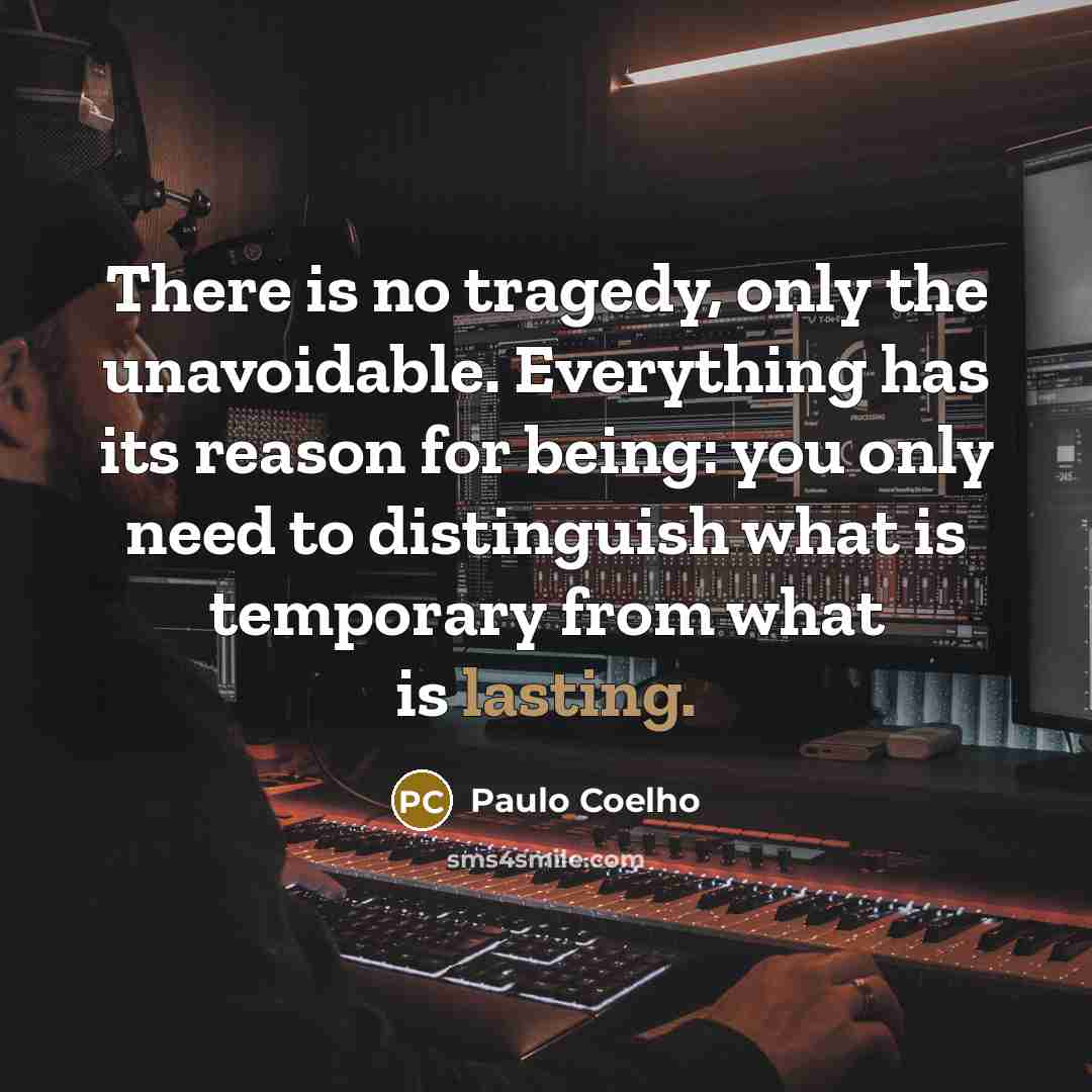 “There is no tragedy, only the unavoidable. Everything has its reason for being: you only need to distinguish what is temporary from what is lasting.” quote by Paulo Coelho