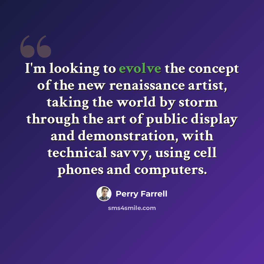 “I'm looking to evolve the concept of the new renaissance artist, taking the world by storm through the art of public display and demonstration, with technical savvy, using cell phones and computers.” quote by Perry Farrell