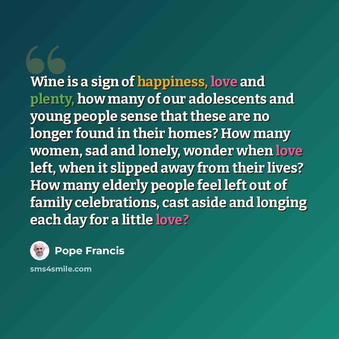 “Wine is a sign of happiness, love and plenty, how many of our adolescents and young people sense that these are no longer found in their homes? How many women, sad and lonely, wonder when love left, when it slipped away from their lives? How many elderly people feel left out of family…” quote by Pope Francis