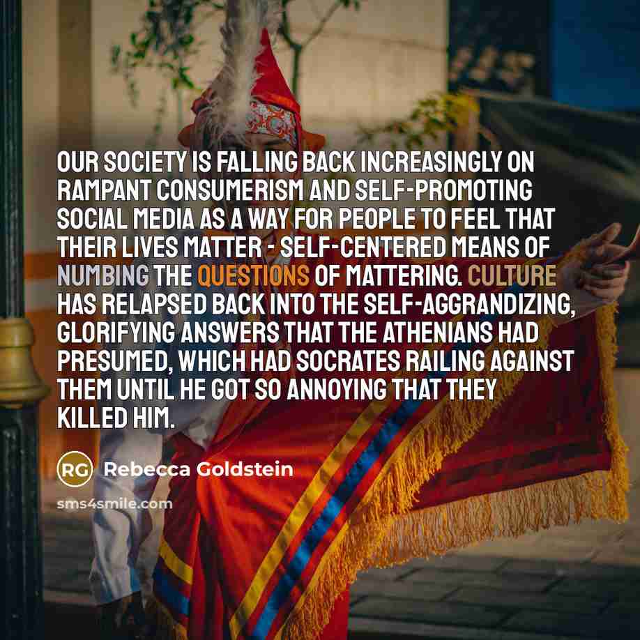 “Our society is falling back increasingly on rampant consumerism and self-promoting social media as a way for people to feel that their lives matter - self-centered means of numbing the questions of mattering. Culture has relapsed back into the self-aggrandizing, glorifying answers that the…” quote by Rebecca Goldstein