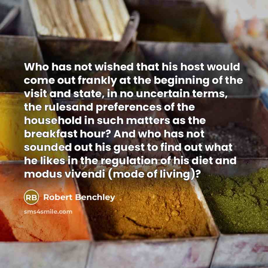 “Who has not wished that his host would come out frankly at the beginning of the visit and state, in no uncertain terms, the rulesand preferences of the household in such matters as the breakfast hour? And who has not sounded out his guest to find out what he likes in the regulation of his diet and…” quote by Robert Benchley