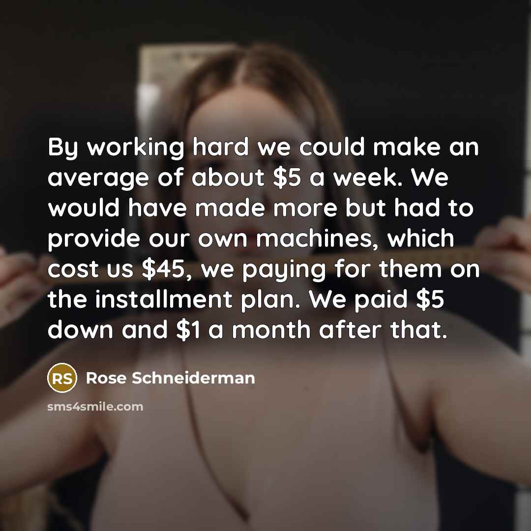 “By working hard we could make an average of about $5 a week. We would have made more but had to provide our own machines, which cost us $45, we paying for them on the installment plan. We paid $5 down and $1 a month after that.” quote by Rose Schneiderman