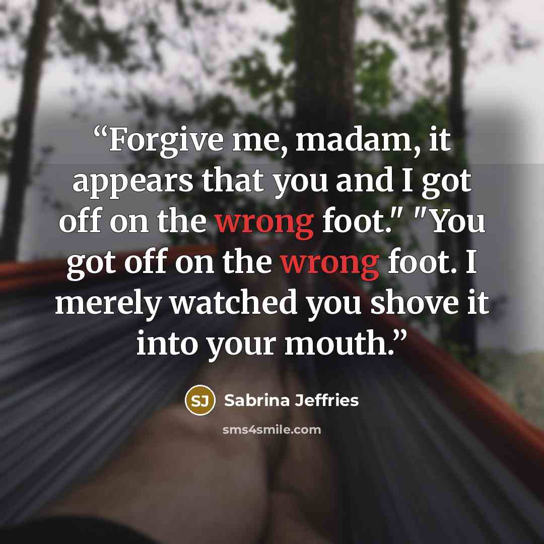 “Forgive me, madam, it appears that you and I got off on the wrong foot." "You got off on the wrong foot. I merely watched you shove it into your mouth.” quote by Sabrina Jeffries