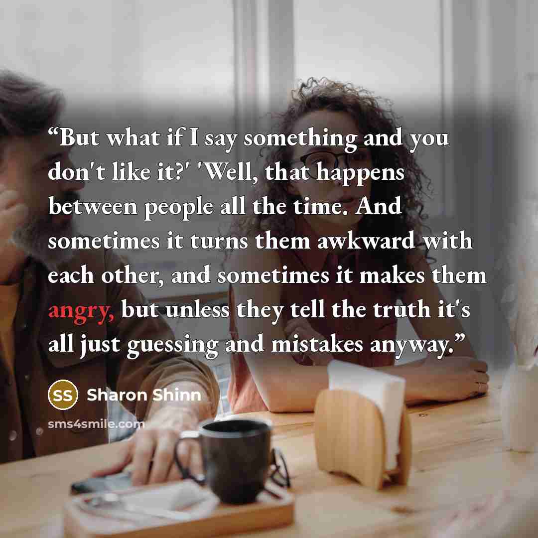 “But what if I say something and you don't like it?' 'Well, that happens between people all the time. And sometimes it turns them awkward with each other, and sometimes it makes them angry, but unless they tell the truth it's all just guessing and mistakes anyway.” quote by Sharon Shinn