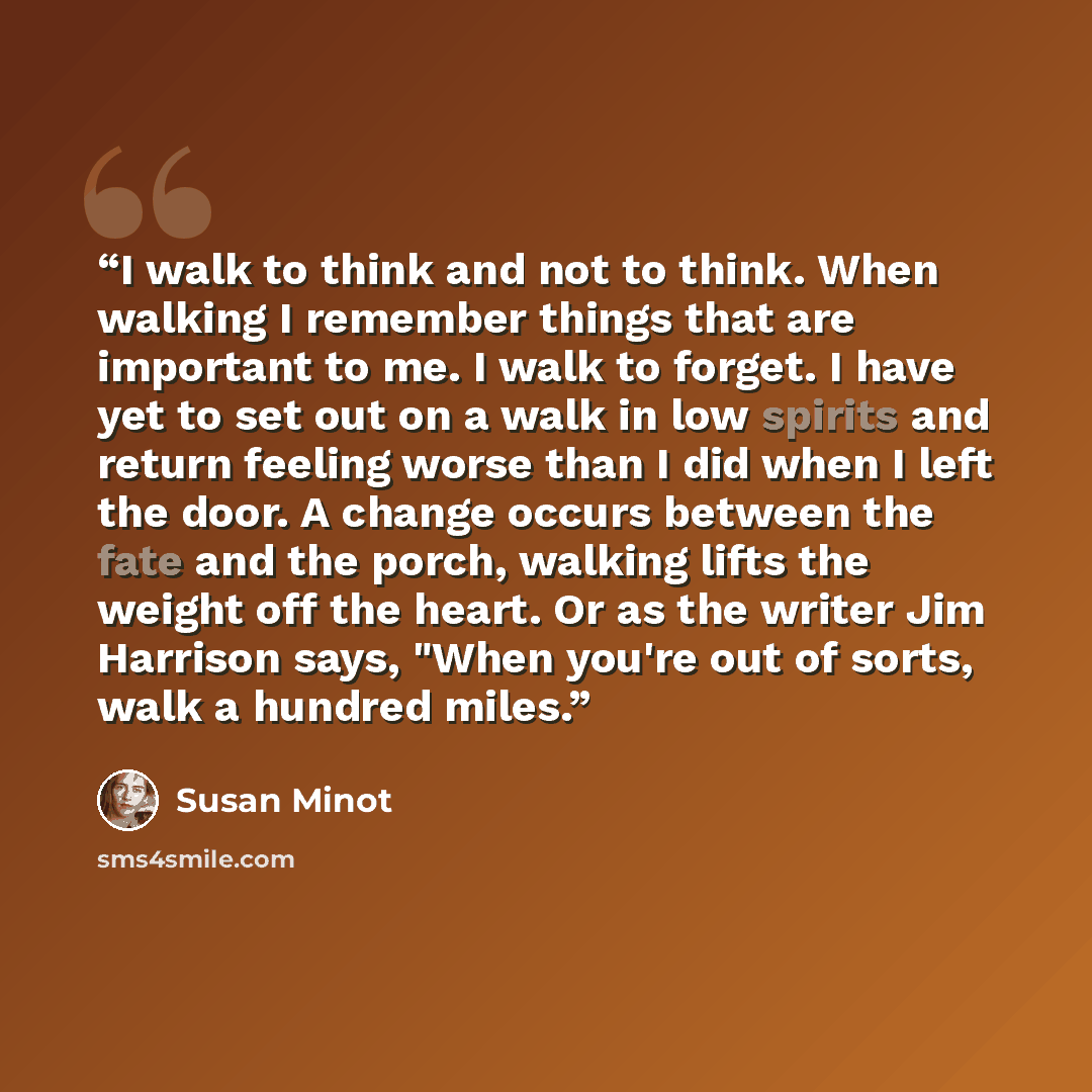 “I walk to think and not to think. When walking I remember things that are important to me. I walk to forget. I have yet to set out on a walk in low spirits and return feeling worse than I did when I left the door. A change occurs between the fate and the porch, walking lifts the weight off the…” quote by Susan Minot