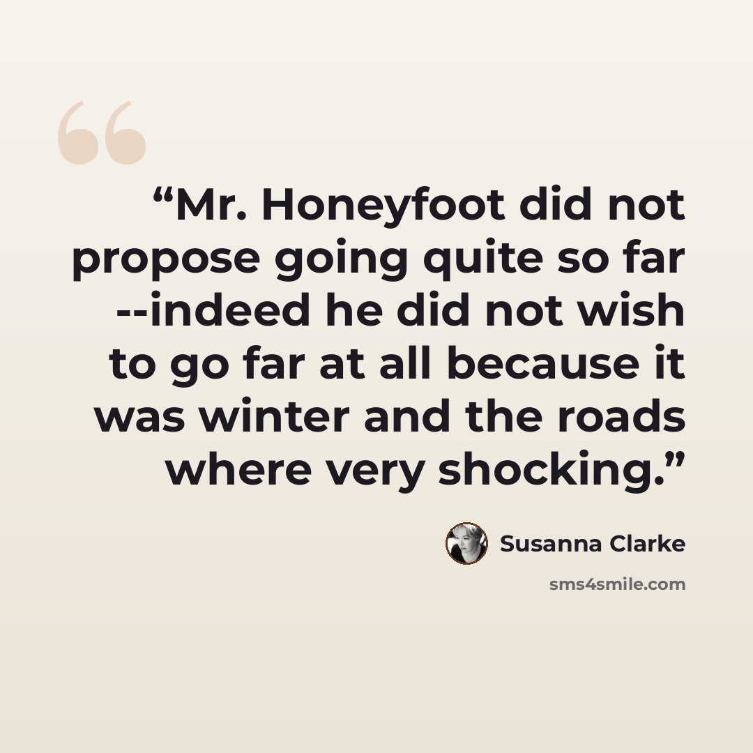 “Mr. Honeyfoot did not propose going quite so far --indeed he did not wish to go far at all because it was winter and the roads where very shocking.” quote by Susanna Clarke