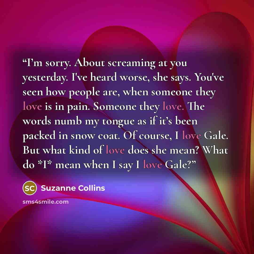 “I’m sorry. About screaming at you yesterday. I've heard worse, she says. You've seen how people are, when someone they love is in pain. Someone they love. The words numb my tongue as if it’s been packed in snow coat. Of course, I love Gale. But what kind of love does she mean? What do *I* mean…” quote by Suzanne Collins