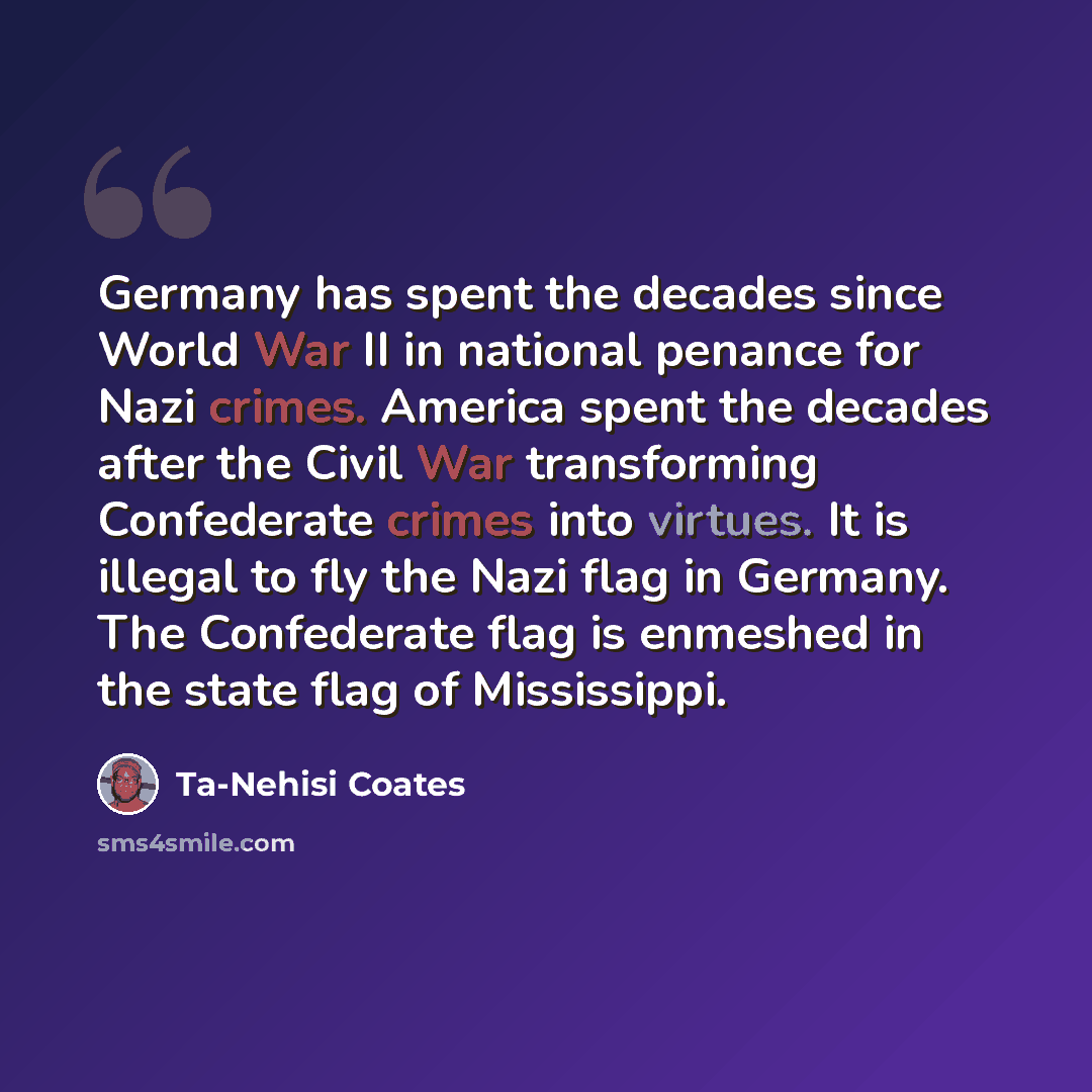 “Germany has spent the decades since World War II in national penance for Nazi crimes. America spent the decades after the Civil War transforming Confederate crimes into virtues. It is illegal to fly the Nazi flag in Germany. The Confederate flag is enmeshed in the state flag of Mississippi.” quote by Ta-Nehisi Coates