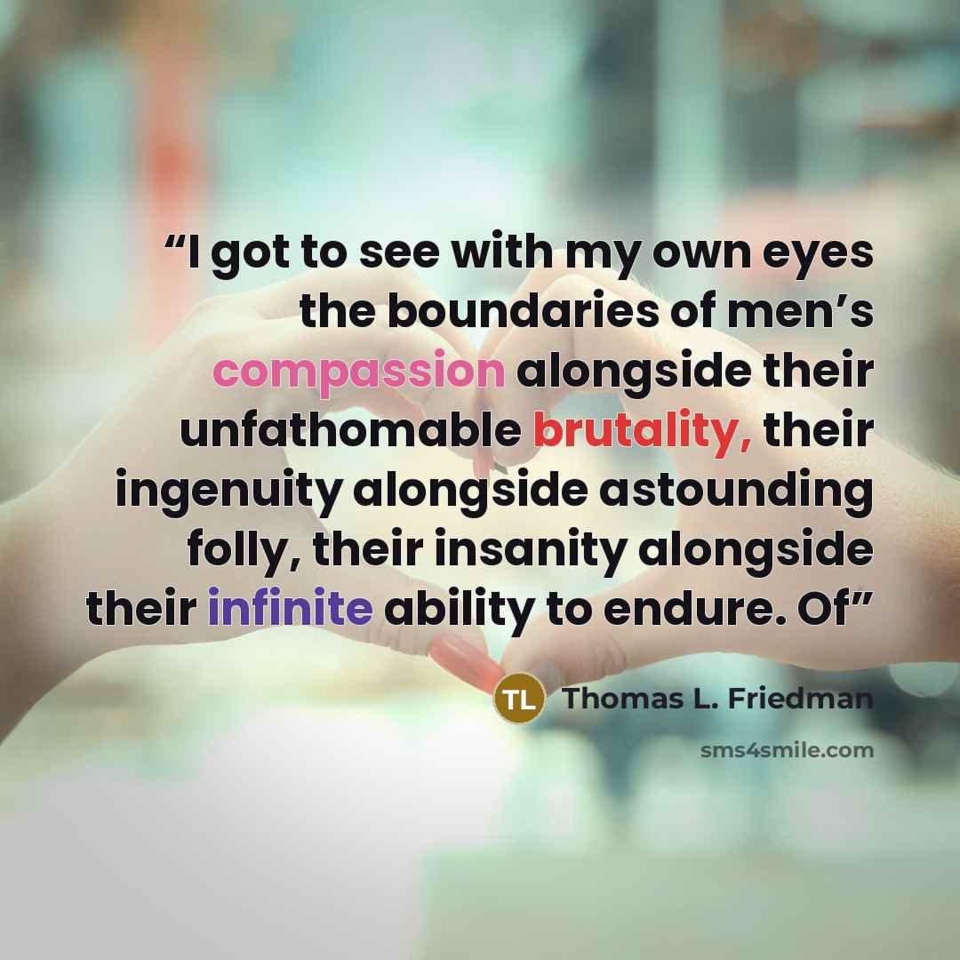 “I got to see with my own eyes the boundaries of men’s compassion alongside their unfathomable brutality, their ingenuity alongside astounding folly, their insanity alongside their infinite ability to endure. Of” quote by Thomas L. Friedman