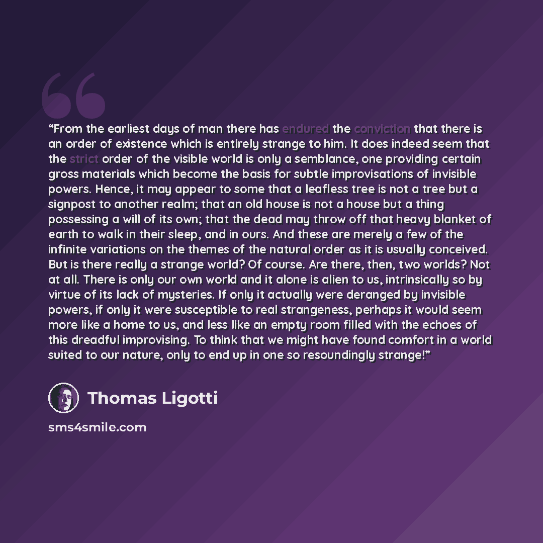 “From the earliest days of man there has endured the conviction that there is an order of existence which is entirely strange to him. It does indeed seem that the strict order of the visible world is only a semblance, one providing certain gross materials which become the basis for subtle…” quote by Thomas Ligotti