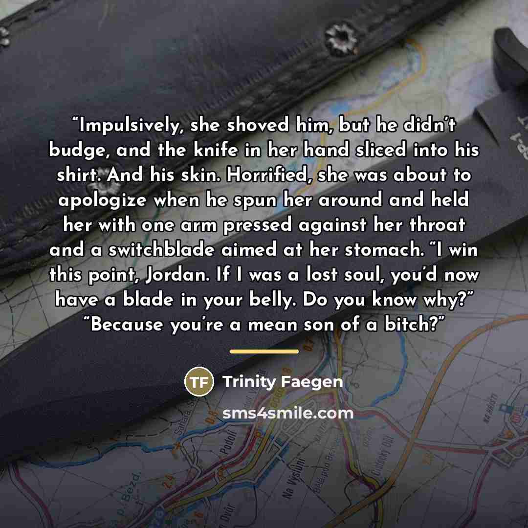 “Impulsively, she shoved him, but he didn’t budge, and the knife in her hand sliced into his shirt. And his skin. Horrified, she was about to apologize when he spun her around and held her with one arm pressed against her throat and a switchblade aimed at her stomach. “I win this point, Jordan. If…” quote by Trinity Faegen
