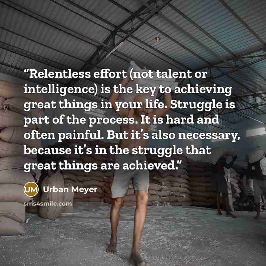 “Relentless effort (not talent or intelligence) is the key to achieving great things in your life. Struggle is part of the process. It is hard and often painful. But it’s also necessary, because it’s in the struggle that great things are achieved.” quote by Urban Meyer