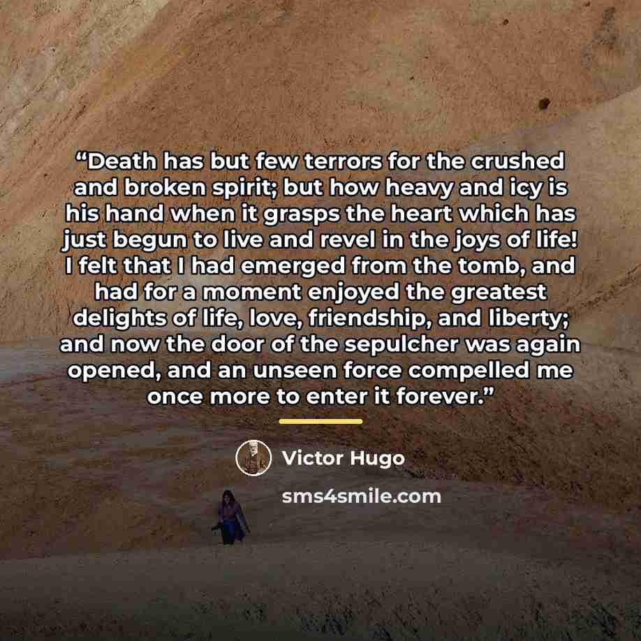 “Death has but few terrors for the crushed and broken spirit; but how heavy and icy is his hand when it grasps the heart which has just begun to live and revel in the joys of life! I felt that I had emerged from the tomb, and had for a moment enjoyed the greatest delights of life, love, friendship…” quote by Victor Hugo