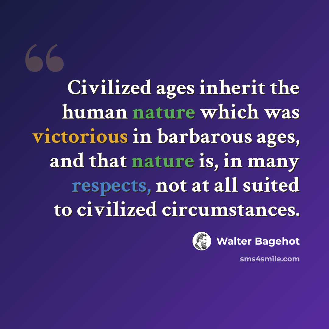 “Civilized ages inherit the human nature which was victorious in barbarous ages, and that nature is, in many respects, not at all suited to civilized circumstances.” quote by Walter Bagehot