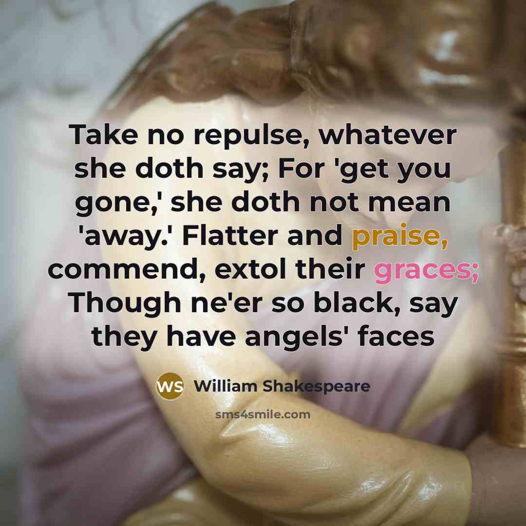 “Take no repulse, whatever she doth say; For 'get you gone,' she doth not mean 'away.' Flatter and praise, commend, extol their graces; Though ne'er so black, say they have angels' faces” quote by William Shakespeare
