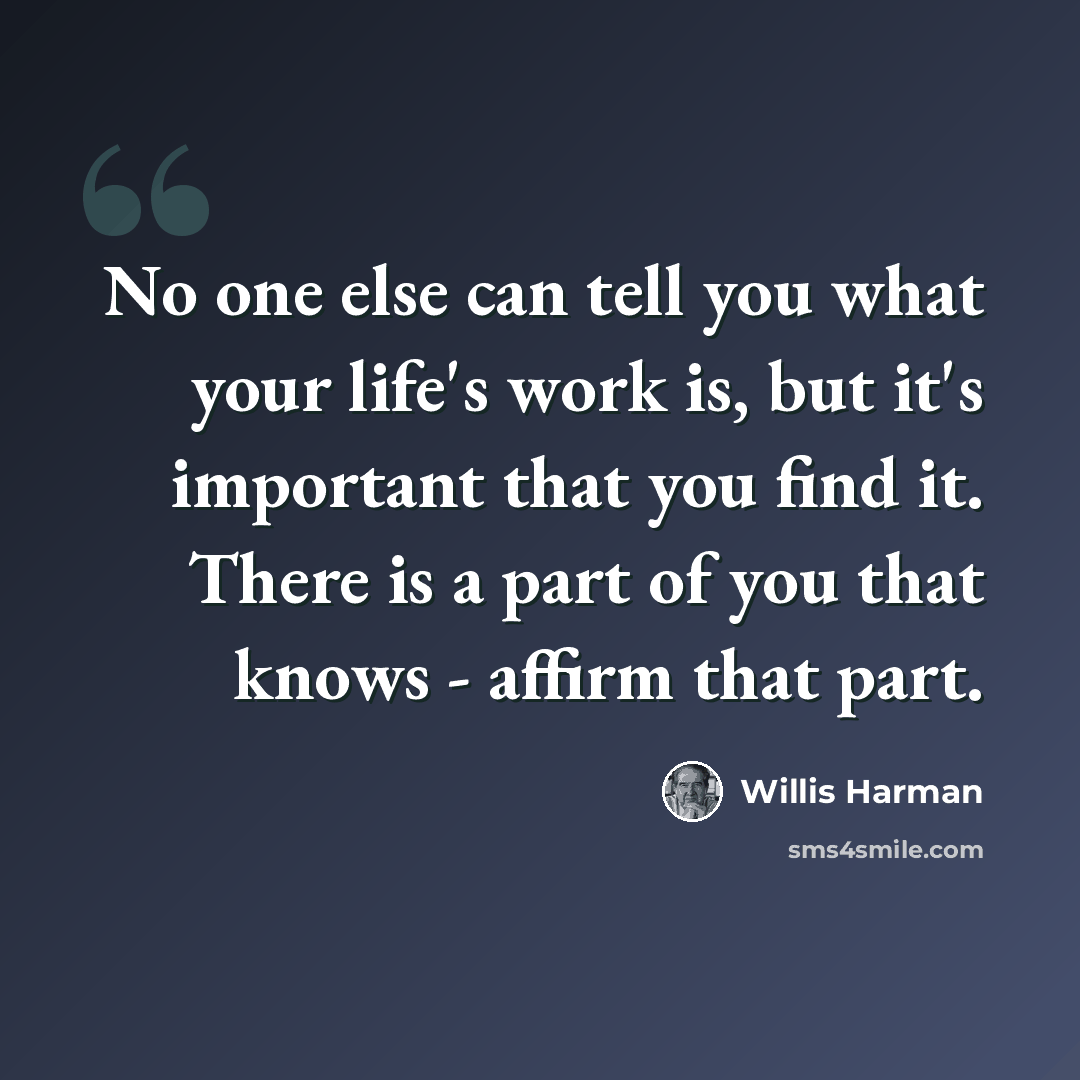 “No one else can tell you what your life's work is, but it's important that you find it. There is a part of you that knows - affirm that part.” quote by Willis Harman