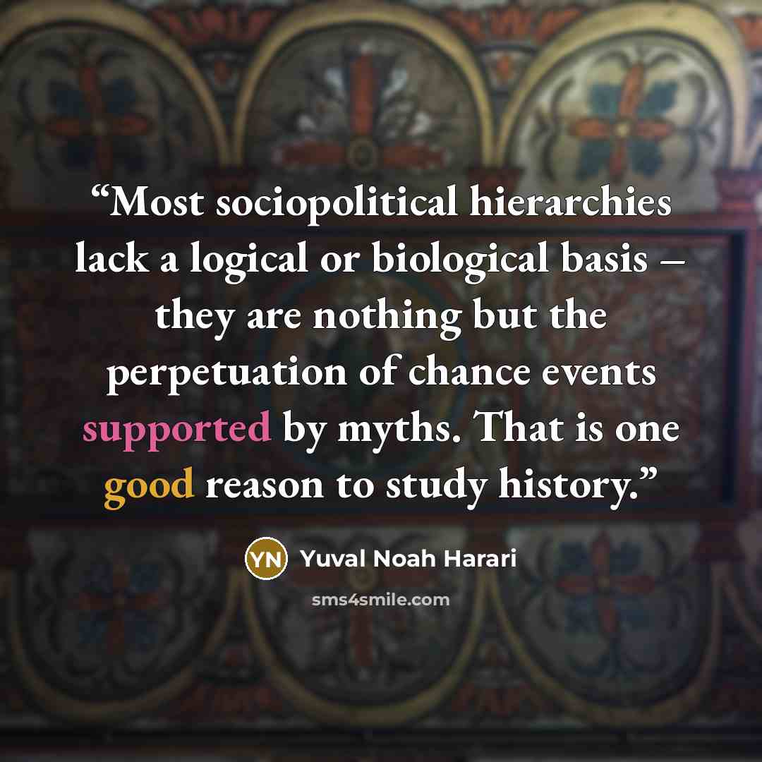“Most sociopolitical hierarchies lack a logical or biological basis – they are nothing but the perpetuation of chance events supported by myths. That is one good reason to study history.” quote by Yuval Noah Harari