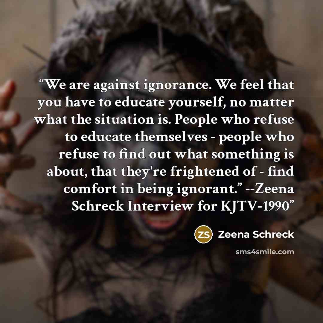“We are against ignorance. We feel that you have to educate yourself, no matter what the situation is. People who refuse to educate themselves - people who refuse to find out what something is about, that they're frightened of - find comfort in being ignorant.” --Zeena Schreck Interview for KJTV-1990” quote by Zeena Schreck