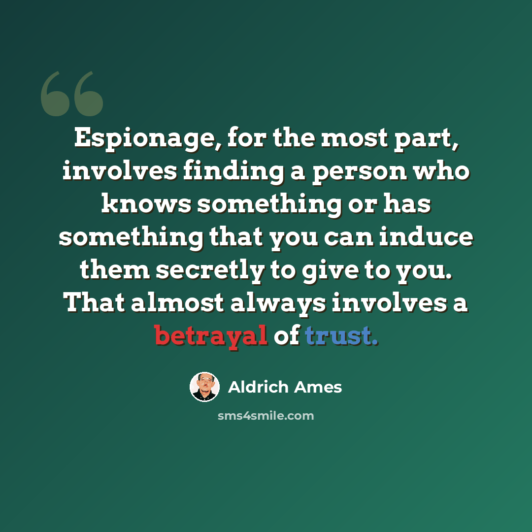 “Espionage, for the most part, involves finding a person who knows something or has something that you can induce them secretly to give to you. That almost always involves a betrayal of trust.” quote by Aldrich Ames