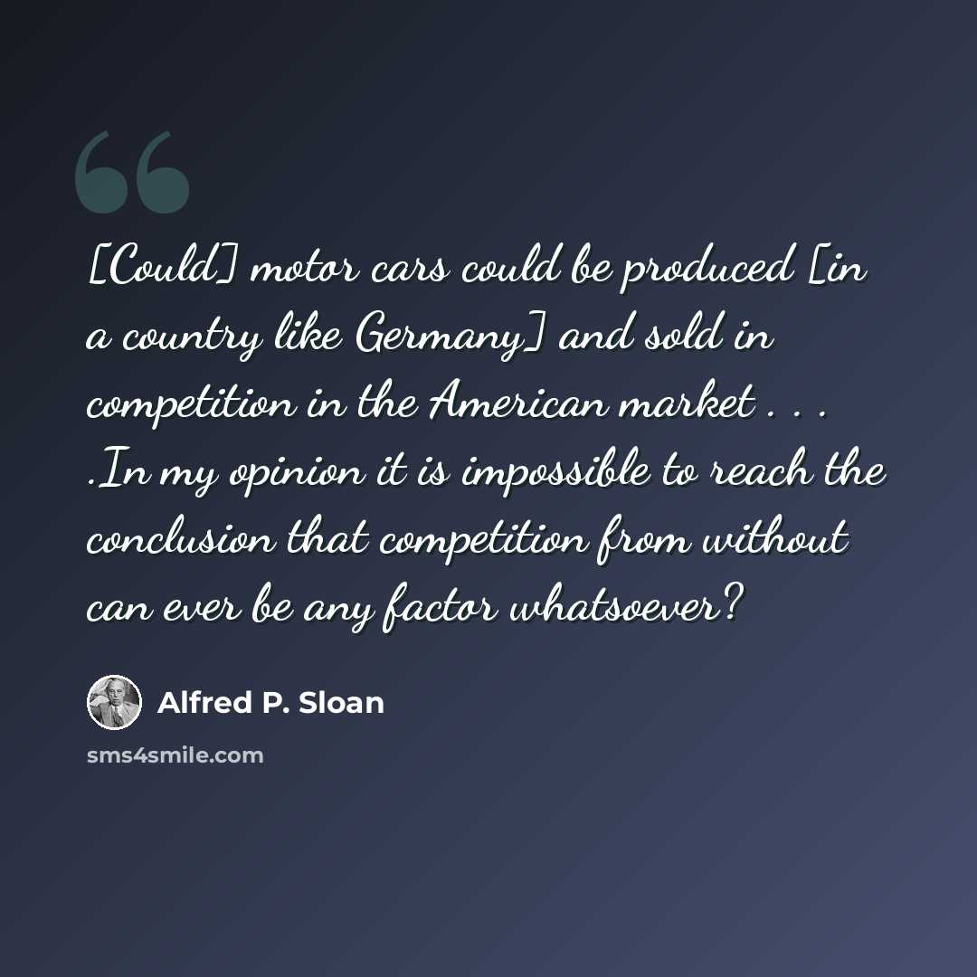 “[Could] motor cars could be produced [in a country like Germany] and sold in competition in the American market . . . .In my opinion it is impossible to reach the conclusion that competition from without can ever be any factor whatsoever?” quote by Alfred P. Sloan