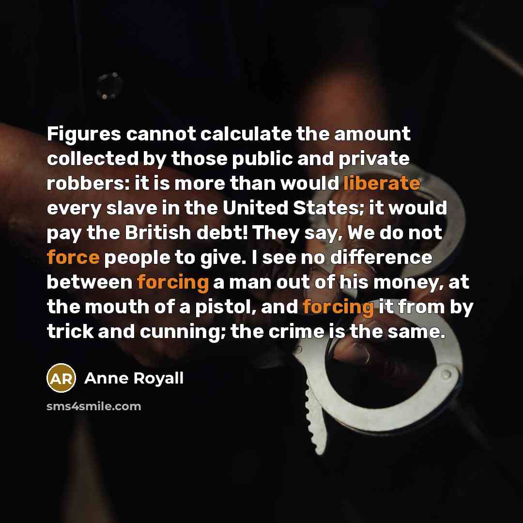 “Figures cannot calculate the amount collected by those public and private robbers: it is more than would liberate every slave in the United States; it would pay the British debt! They say, We do not force people to give. I see no difference between forcing a man out of his money, at the mouth of a…” quote by Anne Royall