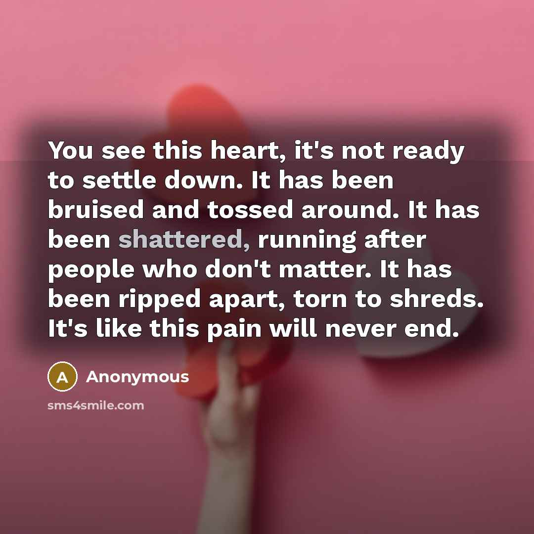 “You see this heart, it's not ready to settle down. It has been bruised and tossed around. It has been shattered, running after people who don't matter. It has been ripped apart, torn to shreds. It's like this pain will never end.” quote by Anonymous