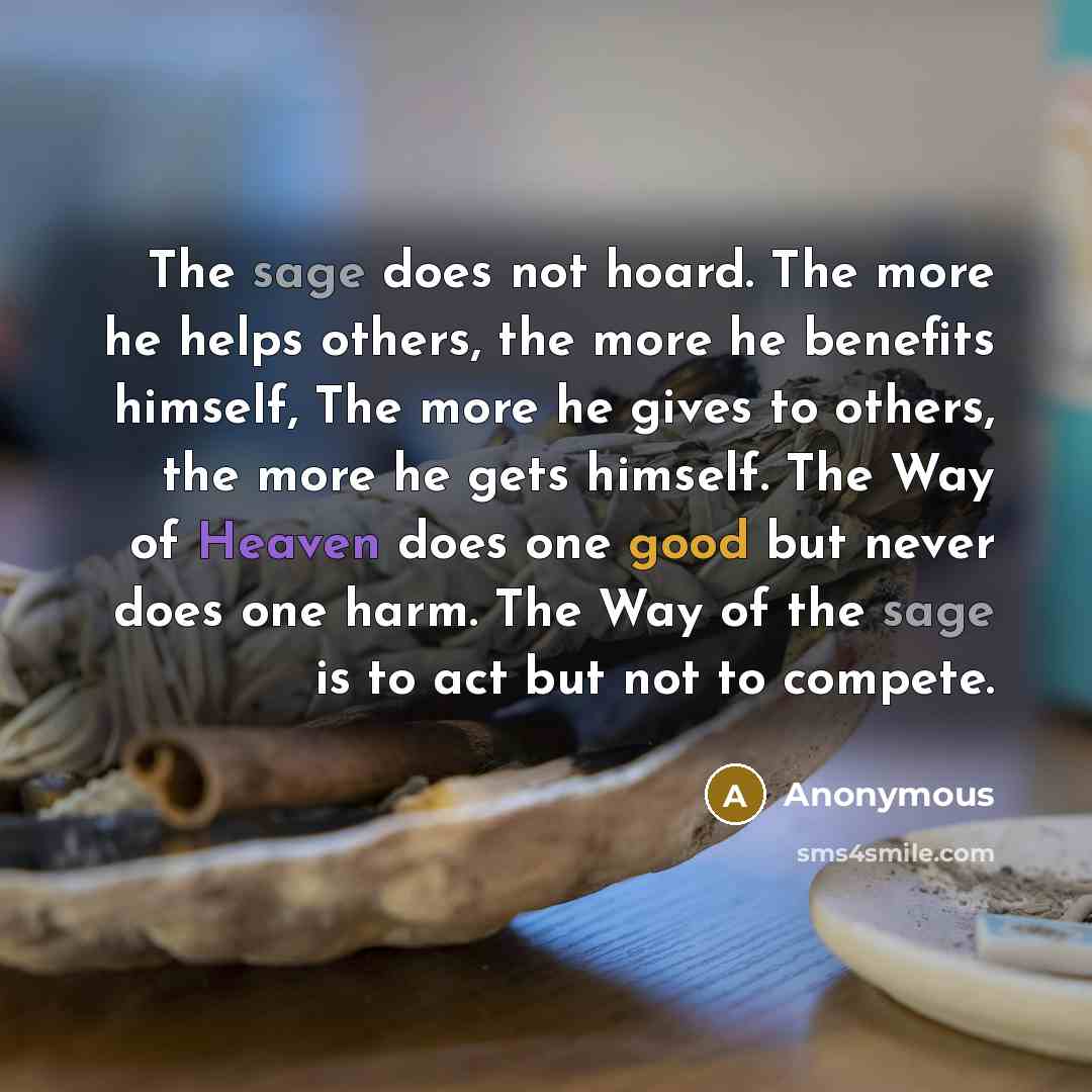 “The sage does not hoard. The more he helps others, the more he benefits himself, The more he gives to others, the more he gets himself. The Way of Heaven does one good but never does one harm. The Way of the sage is to act but not to compete.” quote by Anonymous