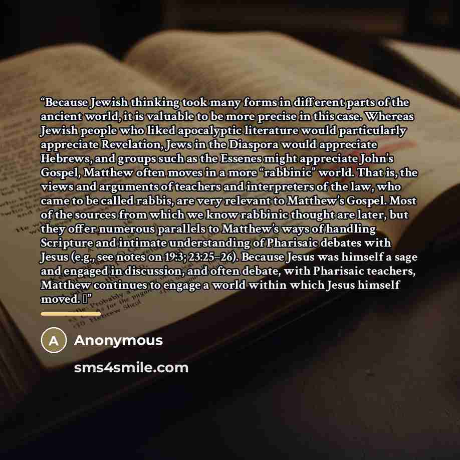 “Because Jewish thinking took many forms in different parts of the ancient world, it is valuable to be more precise in this case. Whereas Jewish people who liked apocalyptic literature would particularly appreciate Revelation, Jews in the Diaspora would appreciate Hebrews, and groups such as the…” quote by Anonymous
