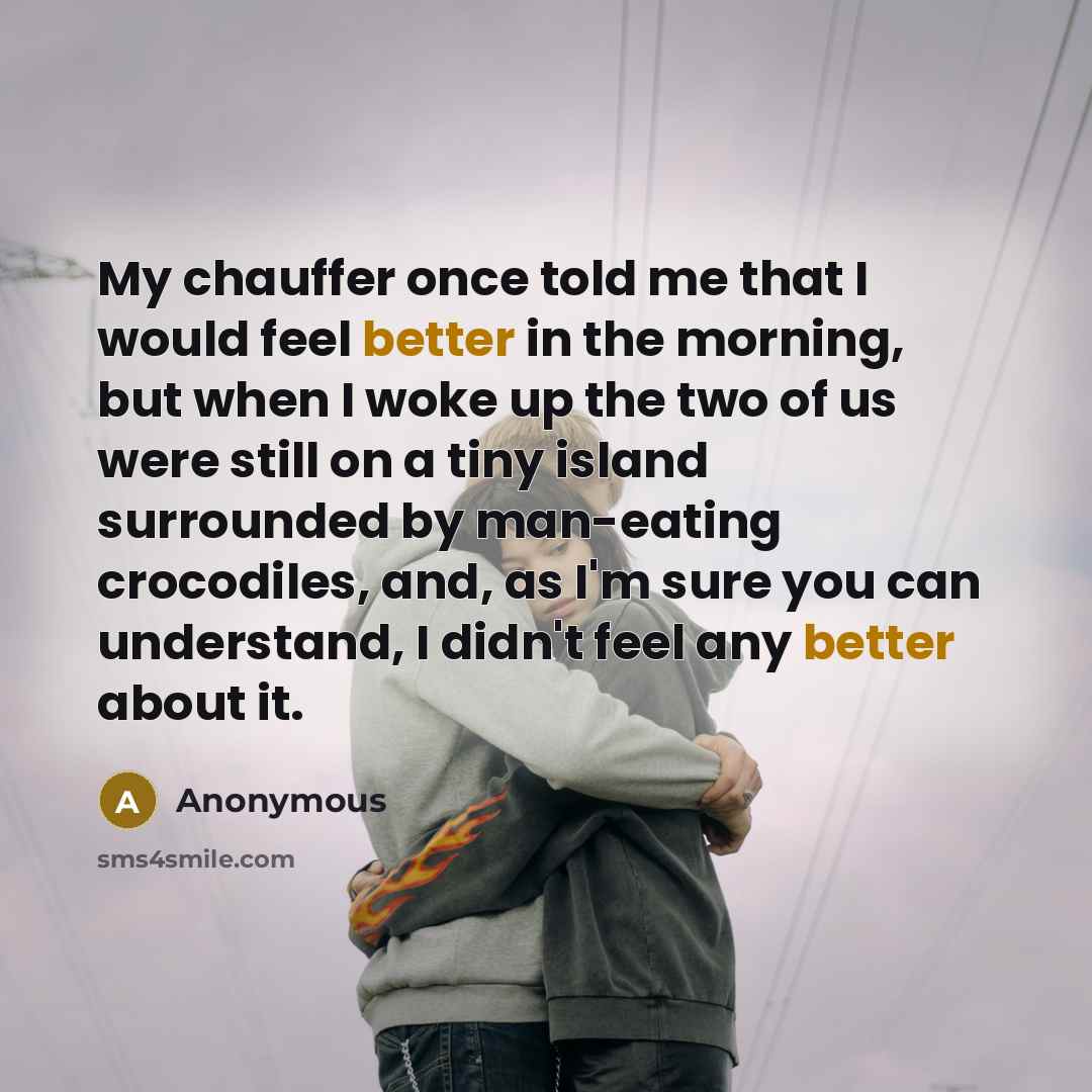“My chauffer once told me that I would feel better in the morning, but when I woke up the two of us were still on a tiny island surrounded by man-eating crocodiles, and, as I'm sure you can understand, I didn't feel any better about it.” quote by Anonymous