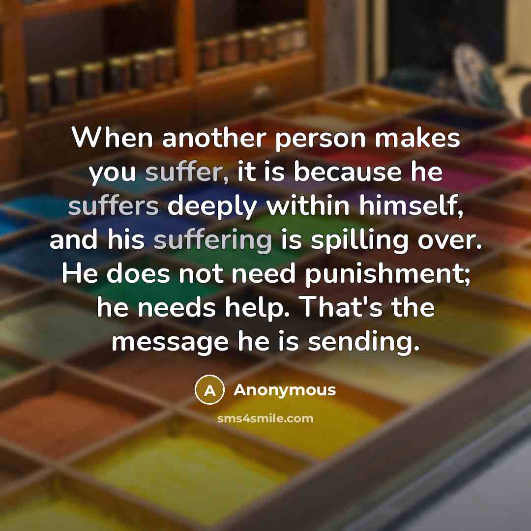 “When another person makes you suffer, it is because he suffers deeply within himself, and his suffering is spilling over. He does not need punishment; he needs help. That's the message he is sending.” quote by Anonymous