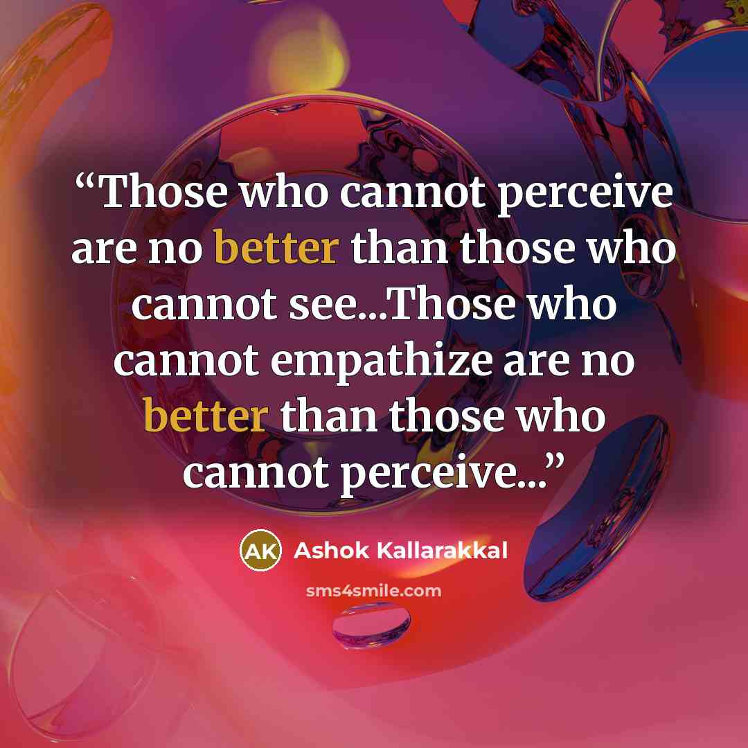 “Those who cannot perceive are no better than those who cannot see...Those who cannot empathize are no better than those who cannot perceive...” quote by Ashok Kallarakkal