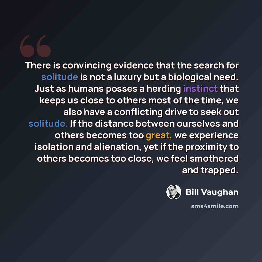 “There is convincing evidence that the search for solitude is not a luxury but a biological need. Just as humans posses a herding instinct that keeps us close to others most of the time, we also have a conflicting drive to seek out solitude. If the distance between ourselves and others becomes too…” quote by Bill Vaughan