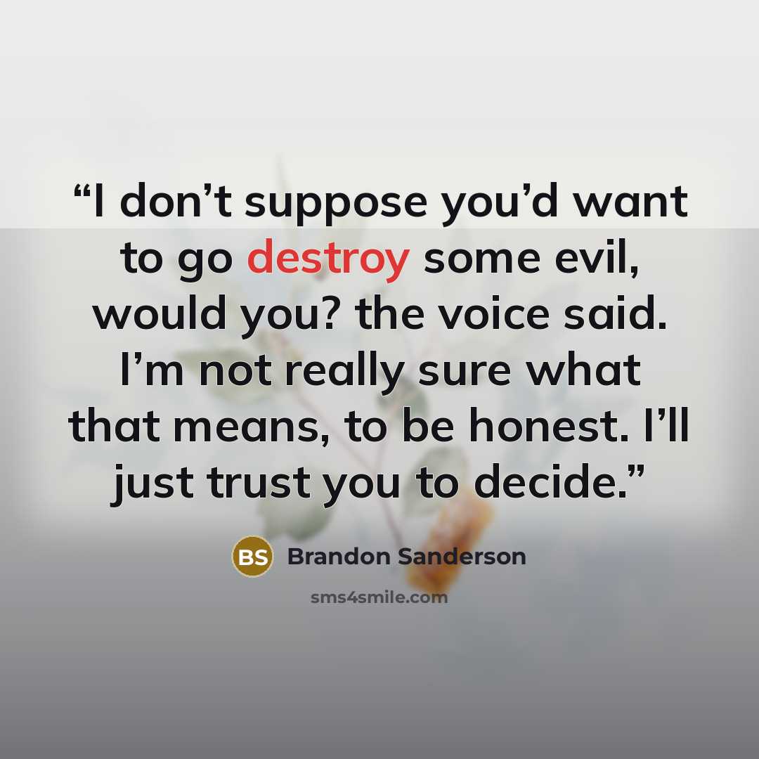 “I don’t suppose you’d want to go destroy some evil, would you? the voice said. I’m not really sure what that means, to be honest. I’ll just trust you to decide.” quote by Brandon Sanderson