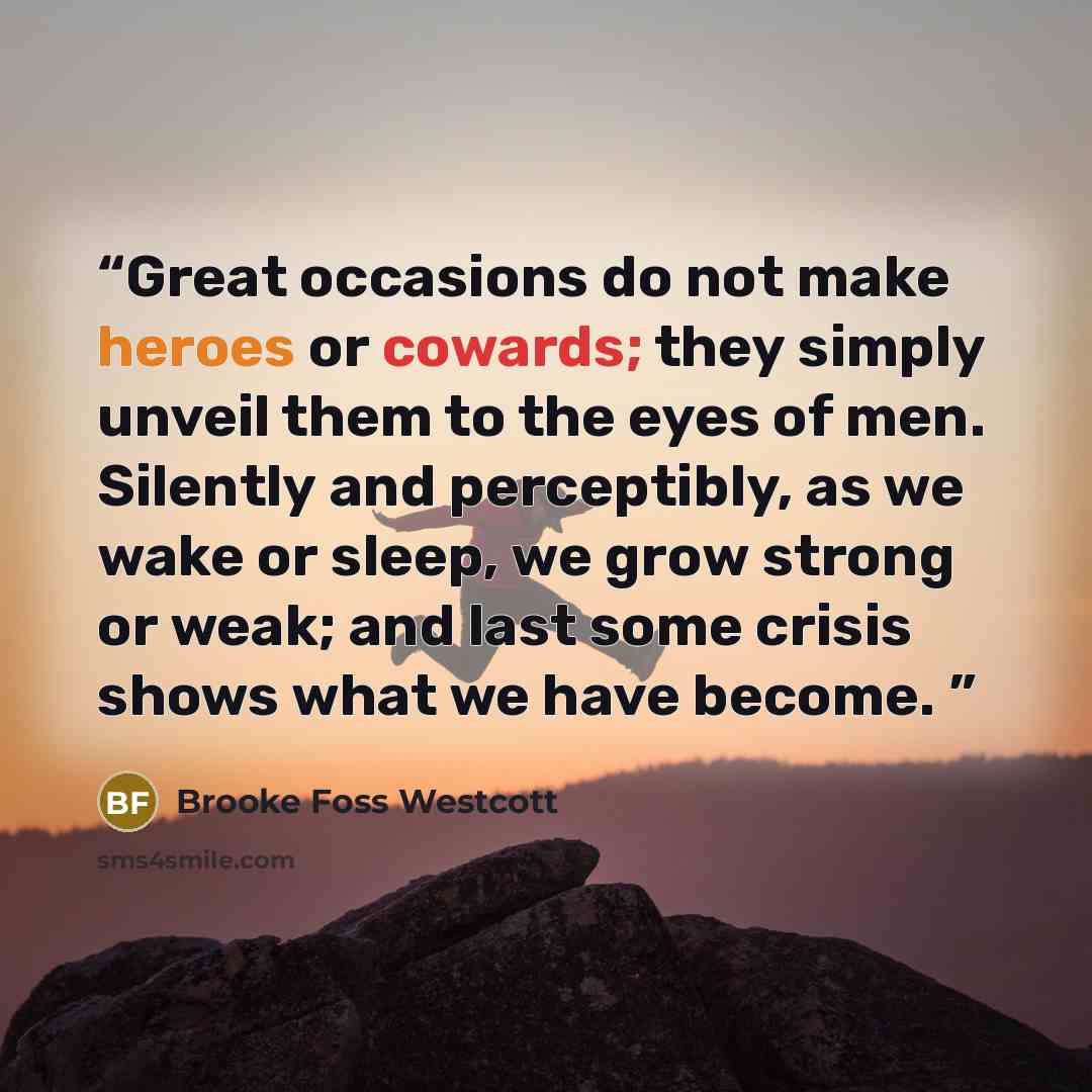 “Great occasions do not make heroes or cowards; they simply unveil them to the eyes of men. Silently and perceptibly, as we wake or sleep, we grow strong or weak; and last some crisis shows what we have become.” quote by Brooke Foss Westcott