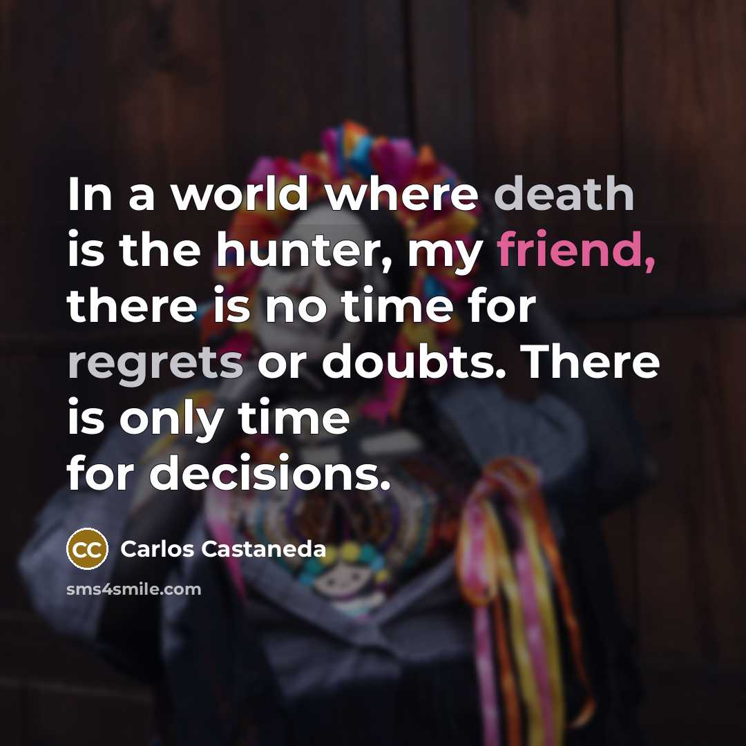 “In a world where death is the hunter, my friend, there is no time for regrets or doubts. There is only time for decisions.” quote by Carlos Castaneda