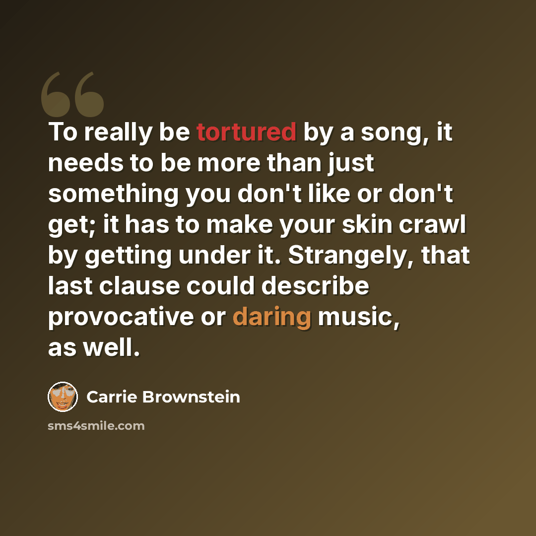 “To really be tortured by a song, it needs to be more than just something you don't like or don't get; it has to make your skin crawl by getting under it. Strangely, that last clause could describe provocative or daring music, as well.” quote by Carrie Brownstein