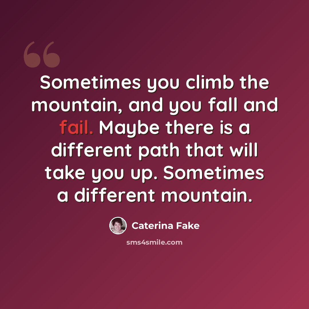“Sometimes you climb the mountain, and you fall and fail. Maybe there is a different path that will take you up. Sometimes a different mountain.” quote by Caterina Fake