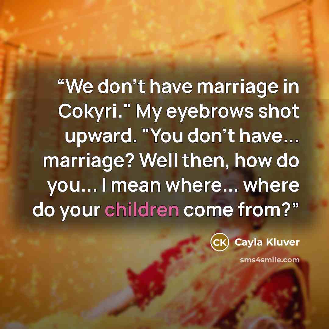 “We don't have marriage in Cokyri." My eyebrows shot upward. "You don't have... marriage? Well then, how do you... I mean where... where do your children come from?” quote by Cayla Kluver