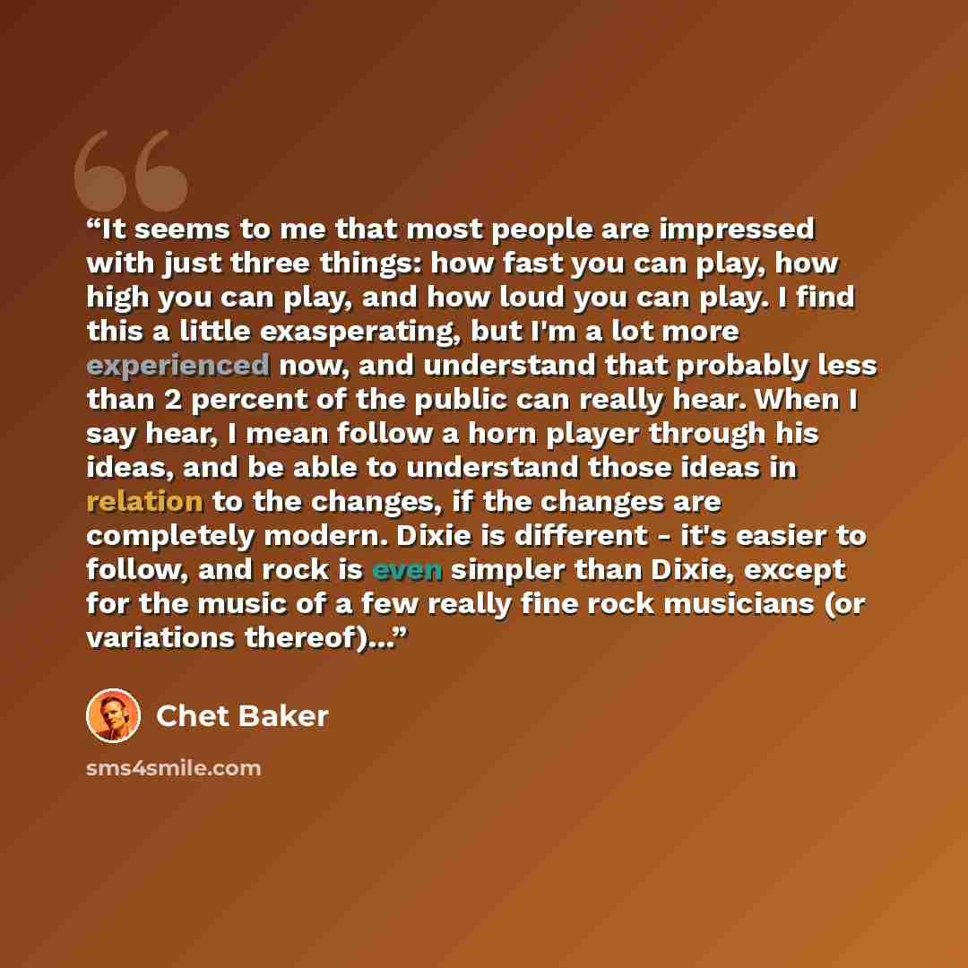 “It seems to me that most people are impressed with just three things: how fast you can play, how high you can play, and how loud you can play. I find this a little exasperating, but I'm a lot more experienced now, and understand that probably less than 2 percent of the public can really hear. When…” quote by Chet Baker