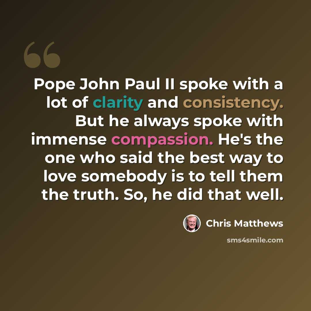 “Pope John Paul II spoke with a lot of clarity and consistency. But he always spoke with immense compassion. He's the one who said the best way to love somebody is to tell them the truth. So, he did that well.” quote by Chris Matthews